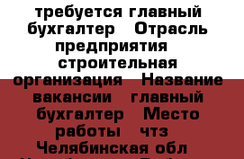 требуется главный бухгалтер › Отрасль предприятия ­ строительная организация › Название вакансии ­ главный бухгалтер › Место работы ­ чтз - Челябинская обл., Челябинск г. Работа » Вакансии   